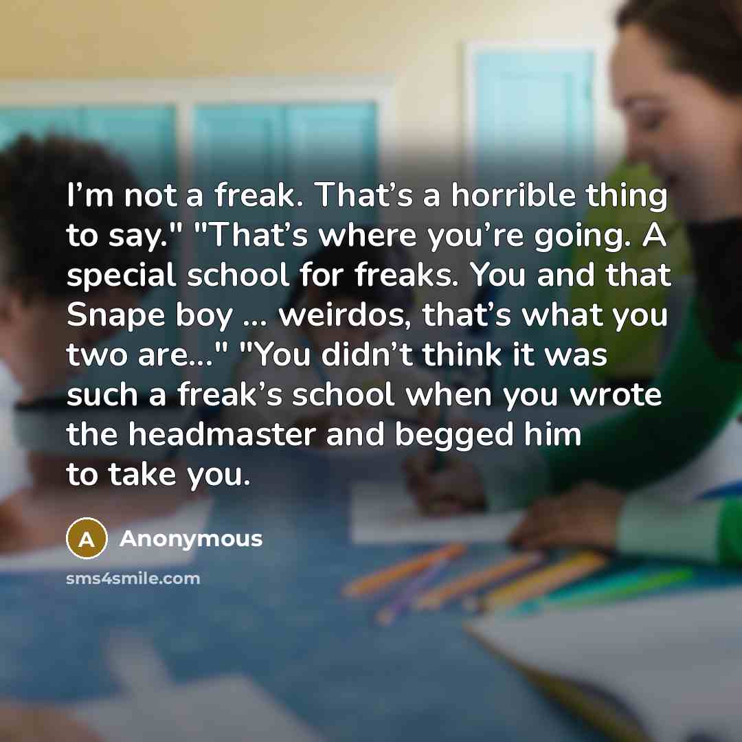 “I’m not a freak. That’s a horrible thing to say." "That’s where you’re going. A special school for freaks. You and that Snape boy ... weirdos, that’s what you two are..." "You didn’t think it was such a freak’s school when you wrote the headmaster and begged him to take you.” quote by Anonymous