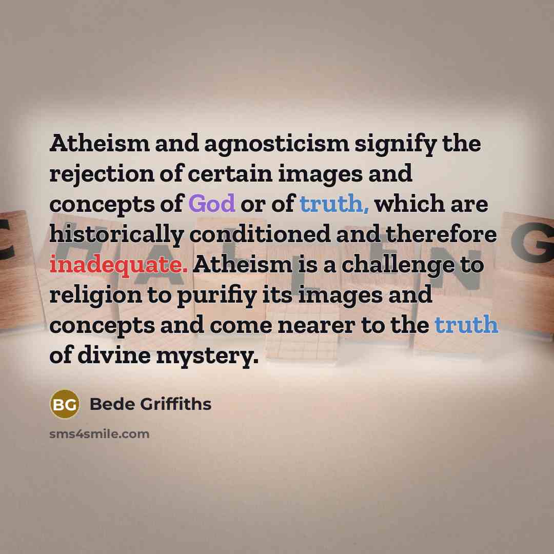 “Atheism and agnosticism signify the rejection of certain images and concepts of God or of truth, which are historically conditioned and therefore inadequate. Atheism is a challenge to religion to purifiy its images and concepts and come nearer to the truth of divine mystery.” quote by Bede Griffiths