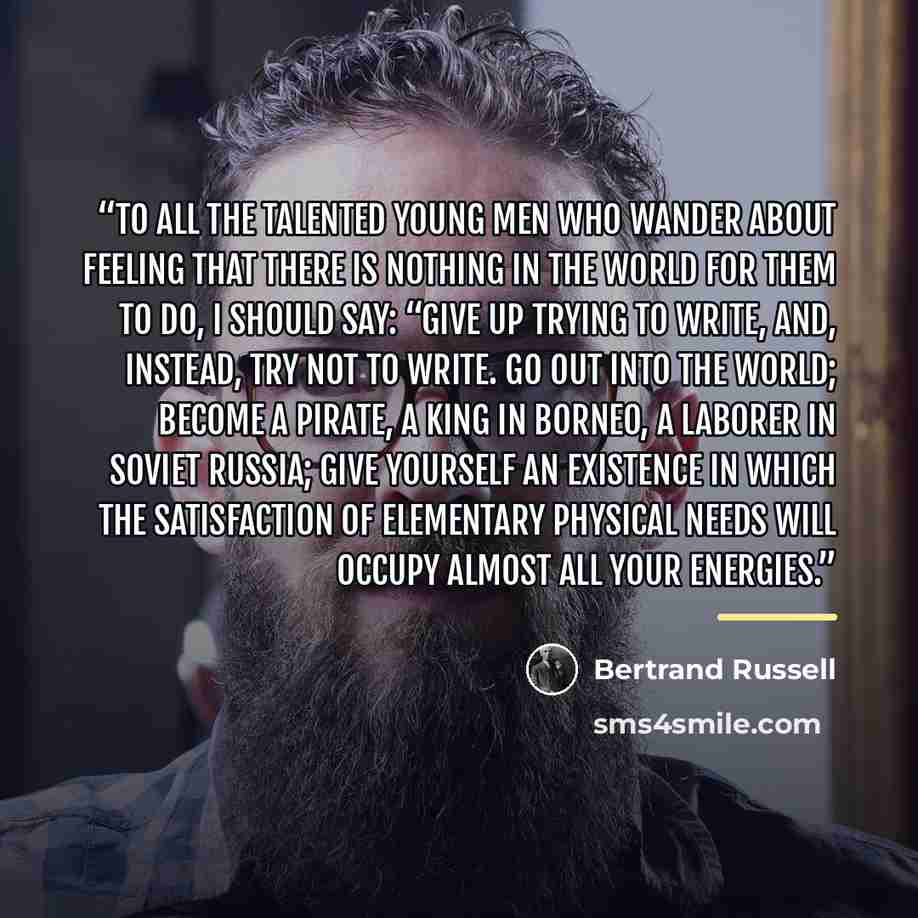 “To all the talented young men who wander about feeling that there is nothing in the world for them to do, I should say: “Give up trying to write, and, instead, try not to write. Go out into the world; become a pirate, a king in Borneo, a laborer in Soviet Russia; give yourself an existence in…” quote by Bertrand Russell
