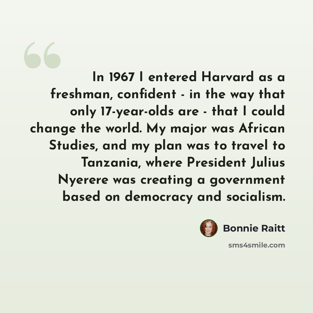 “In 1967 I entered Harvard as a freshman, confident - in the way that only 17-year-olds are - that I could change the world. My major was African Studies, and my plan was to travel to Tanzania, where President Julius Nyerere was creating a government based on democracy and socialism.” quote by Bonnie Raitt
