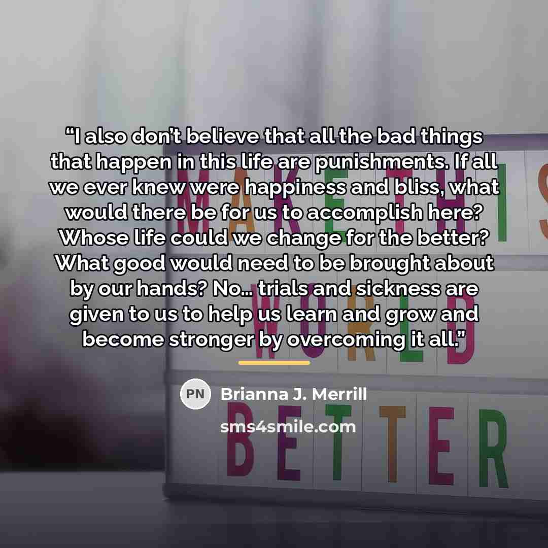 “I also don’t believe that all the bad things that happen in this life are punishments. If all we ever knew were happiness and bliss, what would there be for us to accomplish here? Whose life could we change for the better? What good would need to be brought about by our hands? No… trials and…” quote by Brianna J. Merrill