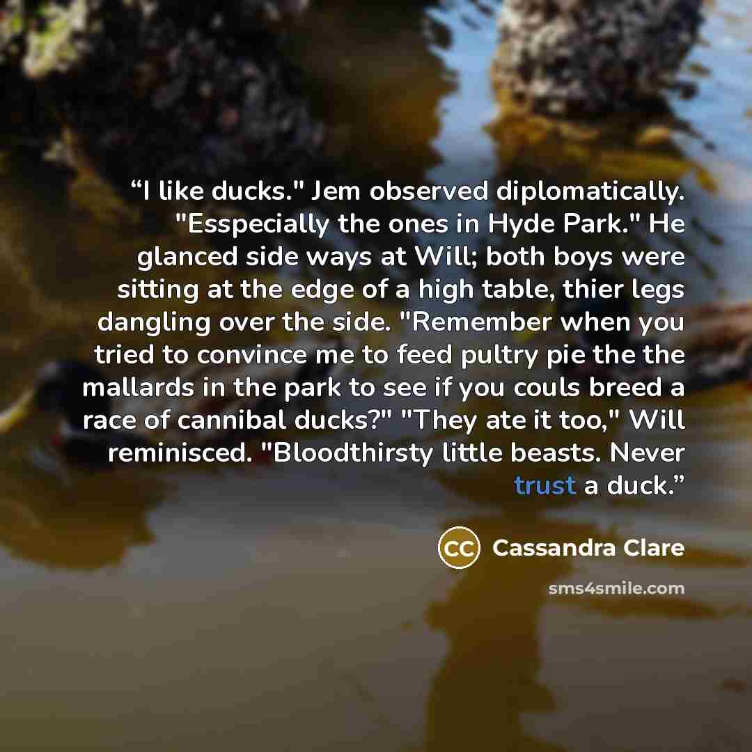 “I like ducks." Jem observed diplomatically. "Esspecially the ones in Hyde Park." He glanced side ways at Will; both boys were sitting at the edge of a high table, thier legs dangling over the side. "Remember when you tried to convince me to feed pultry pie the the mallards in the park to see if…” quote by Cassandra Clare