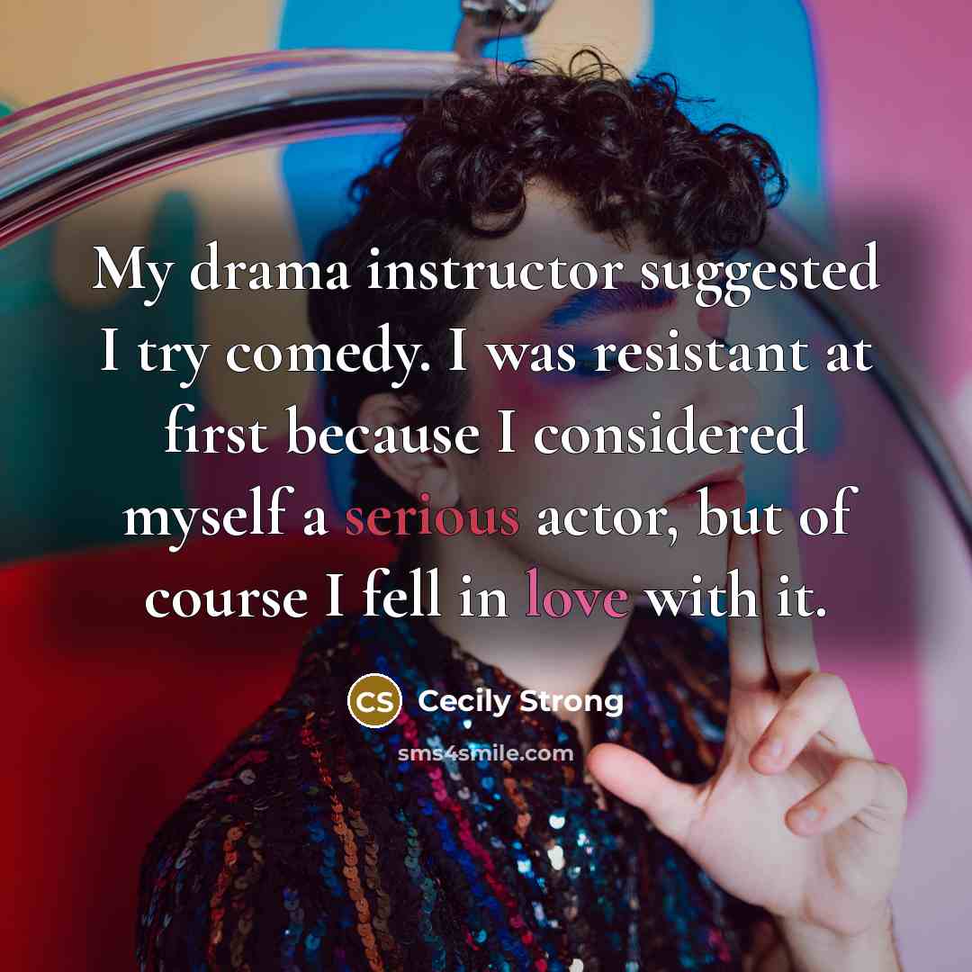 “My drama instructor suggested I try comedy. I was resistant at first because I considered myself a serious actor, but of course I fell in love with it.” quote by Cecily Strong
