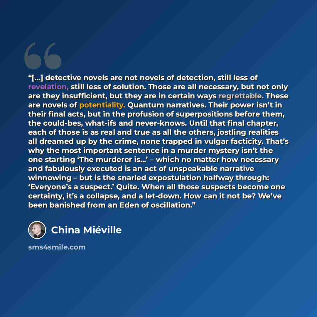 “[…] detective novels are not novels of detection, still less of revelation, still less of solution. Those are all necessary, but not only are they insufficient, but they are in certain ways regrettable. These are novels of potentiality. Quantum narratives. Their power isn’t in their final acts…” quote by China Miéville