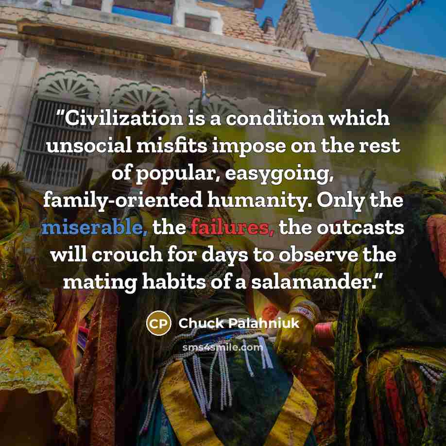 “Civilization is a condition which unsocial misfits impose on the rest of popular, easygoing, family-oriented humanity. Only the miserable, the failures, the outcasts will crouch for days to observe the mating habits of a salamander.” quote by Chuck Palahniuk