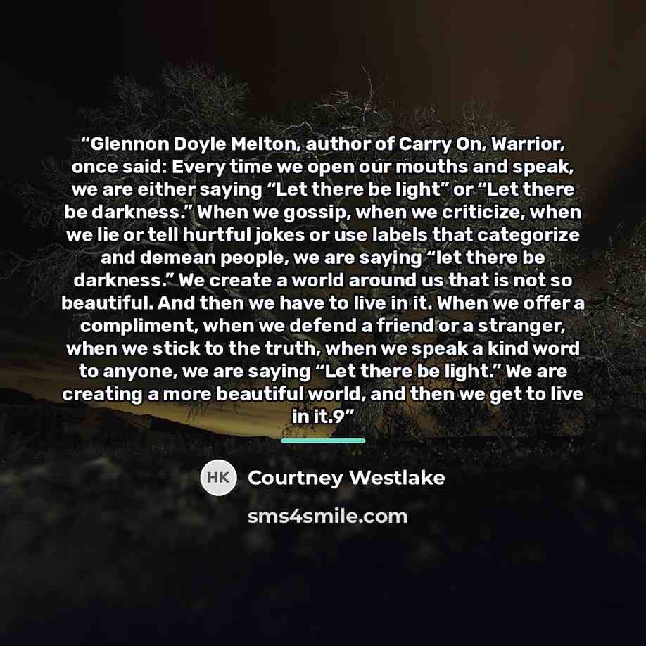 “Glennon Doyle Melton, author of Carry On, Warrior, once said: Every time we open our mouths and speak, we are either saying “Let there be light” or “Let there be darkness.” When we gossip, when we criticize, when we lie or tell hurtful jokes or use labels that categorize and demean people, we are…” quote by Courtney Westlake