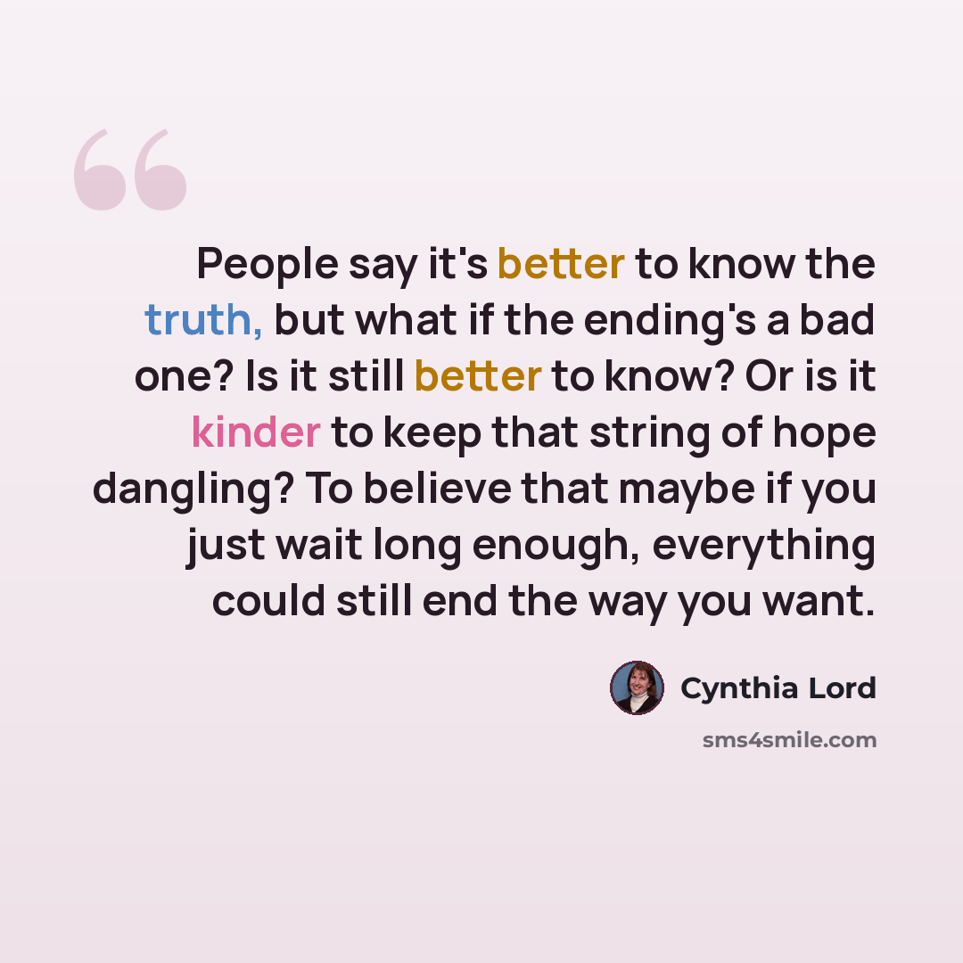 “People say it's better to know the truth, but what if the ending's a bad one? Is it still better to know? Or is it kinder to keep that string of hope dangling? To believe that maybe if you just wait long enough, everything could still end the way you want.” quote by Cynthia Lord