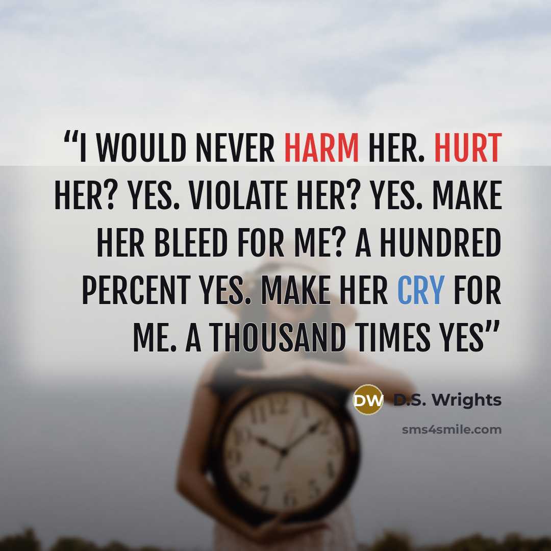 “I would never harm her. Hurt her? Yes. Violate her? Yes. Make her bleed for me? A hundred percent yes. Make her cry for me. A thousand times yes” quote by D.S. Wrights