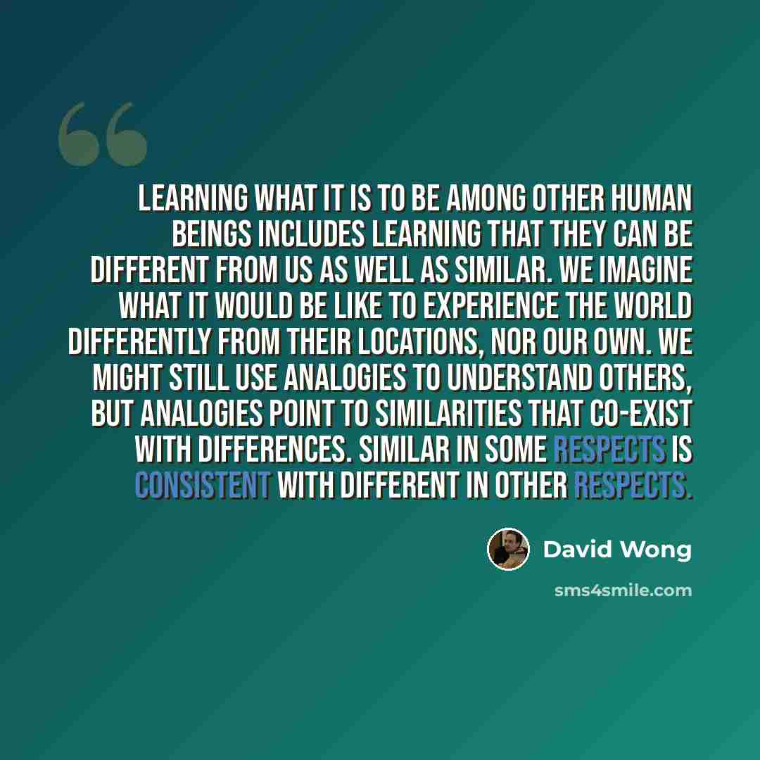 “Learning what it is to be among other human beings includes learning that they can be different from us as well as similar. We imagine what it would be like to experience the world differently from their locations, nor our own. We might still use analogies to understand others, but analogies point…” quote by David Wong