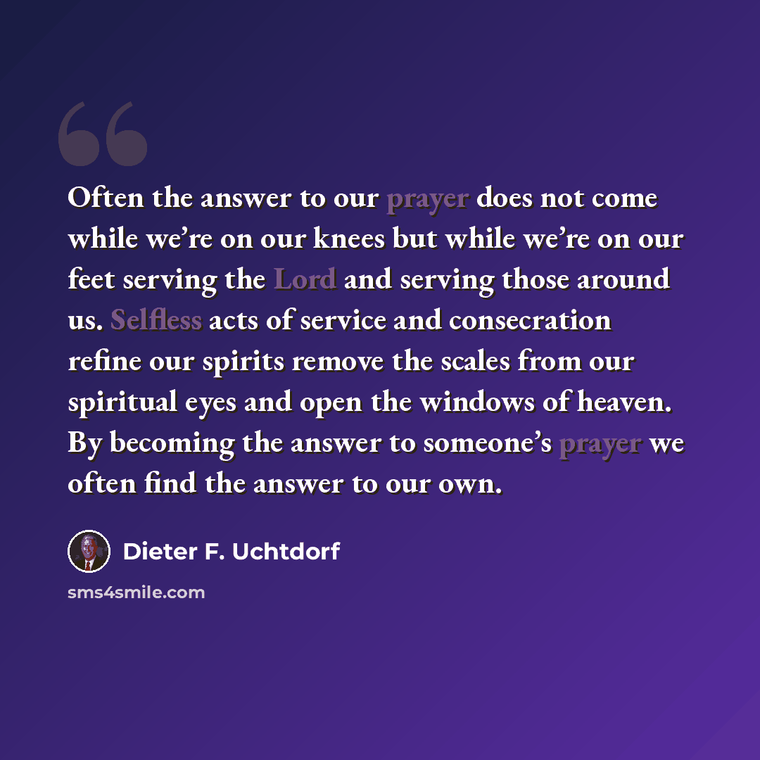 “Often the answer to our prayer does not come while we’re on our knees but while we’re on our feet serving the Lord and serving those around us. Selfless acts of service and consecration refine our spirits remove the scales from our spiritual eyes and open the windows of heaven. By becoming the…” quote by Dieter F. Uchtdorf
