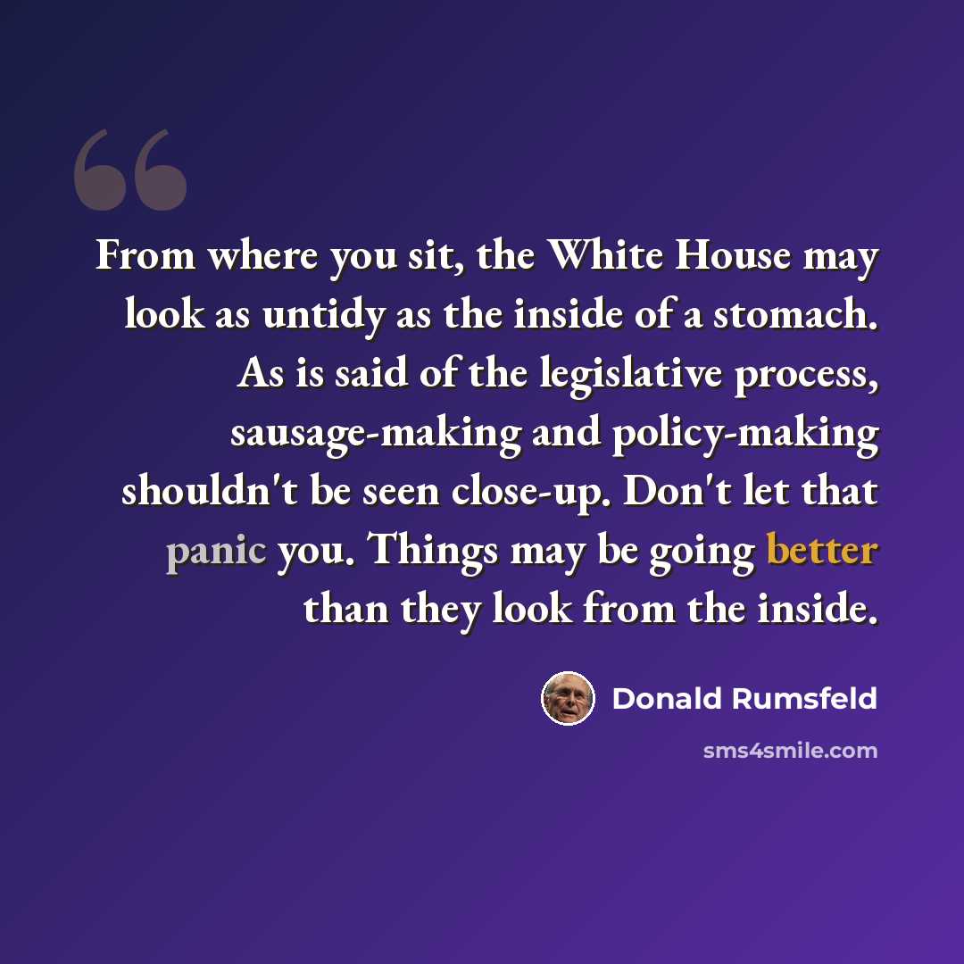 “From where you sit, the White House may look as untidy as the inside of a stomach. As is said of the legislative process, sausage-making and policy-making shouldn't be seen close-up. Don't let that panic you. Things may be going better than they look from the inside.” quote by Donald Rumsfeld