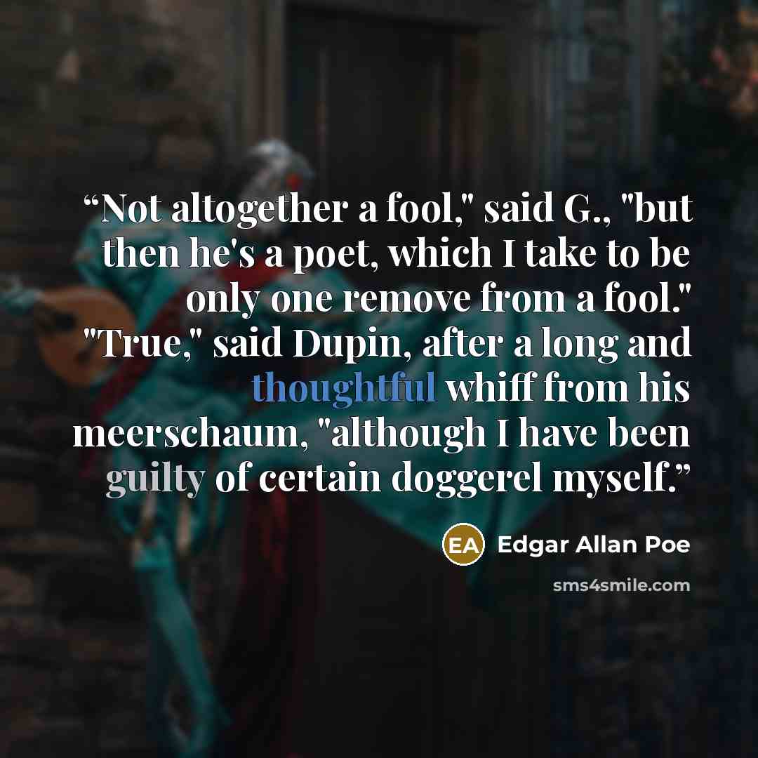 “Not altogether a fool," said G., "but then he's a poet, which I take to be only one remove from a fool." "True," said Dupin, after a long and thoughtful whiff from his meerschaum, "although I have been guilty of certain doggerel myself.” quote by Edgar Allan Poe