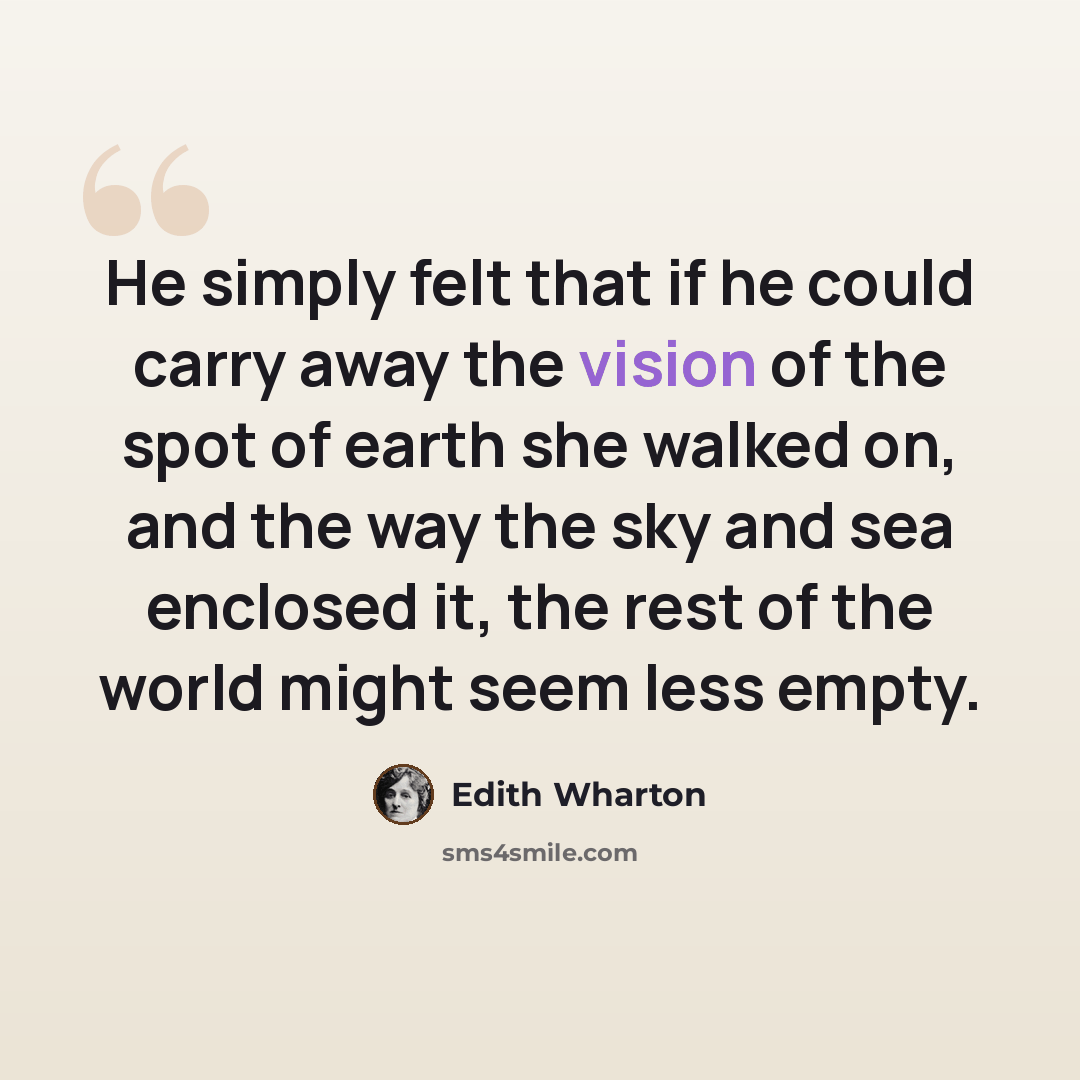 “He simply felt that if he could carry away the vision of the spot of earth she walked on, and the way the sky and sea enclosed it, the rest of the world might seem less empty.” quote by Edith Wharton