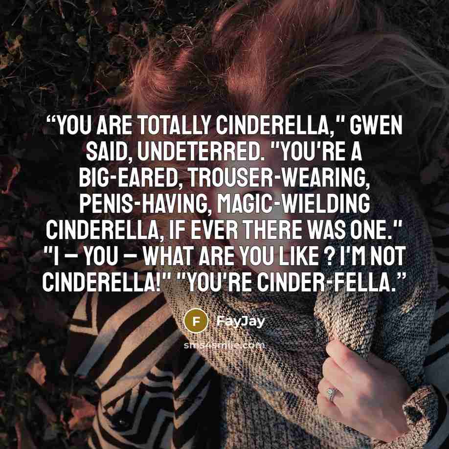 “You are totally Cinderella," Gwen said, undeterred. "You're a big-eared, trouser-wearing, penis-having, magic-wielding Cinderella, if ever there was one." "I – you – what are you like ? I'm not Cinderella!" "You're Cinder-fella.” quote by FayJay