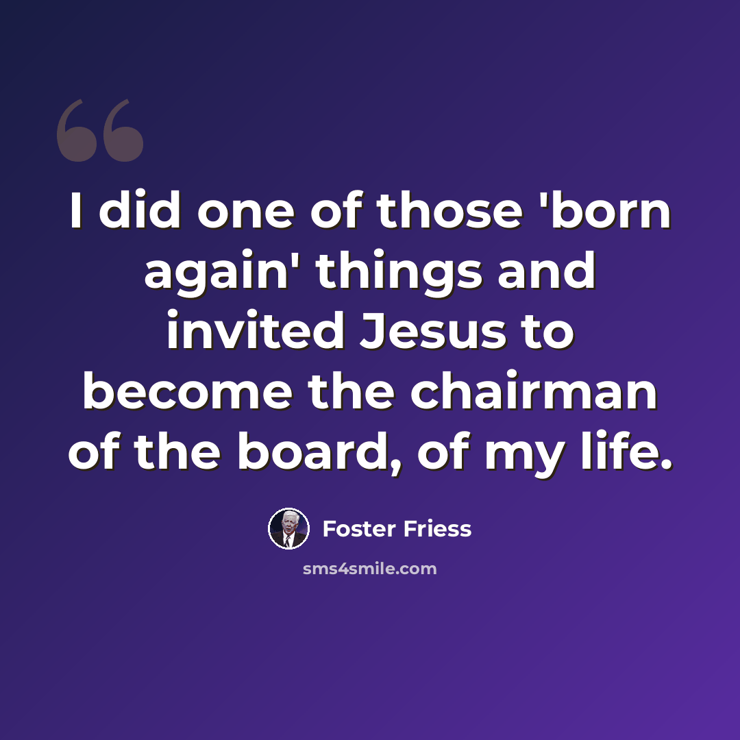 “I did one of those 'born again' things and invited Jesus to become the chairman of the board, of my life.” quote by Foster Friess