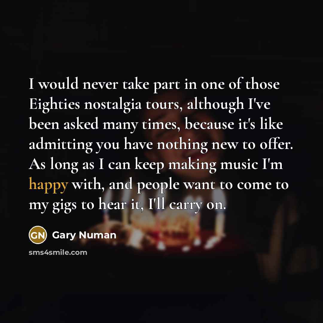“I would never take part in one of those Eighties nostalgia tours, although I've been asked many times, because it's like admitting you have nothing new to offer. As long as I can keep making music I'm happy with, and people want to come to my gigs to hear it, I'll carry on.” quote by Gary Numan