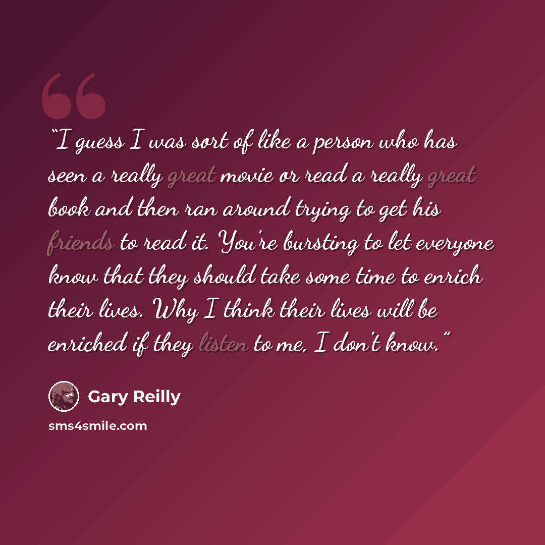 “I guess I was sort of like a person who has seen a really great movie or read a really great book and then ran around trying to get his friends to read it. You're bursting to let everyone know that they should take some time to enrich their lives. Why I think their lives will be enriched if they…” quote by Gary Reilly