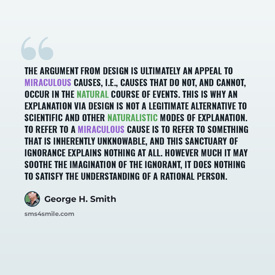 “The argument from design is ultimately an appeal to miraculous causes, i.e., causes that do not, and cannot, occur in the natural course of events. This is why an explanation via design is not a legitimate alternative to scientific and other naturalistic modes of explanation. To refer to a…” quote by George H. Smith