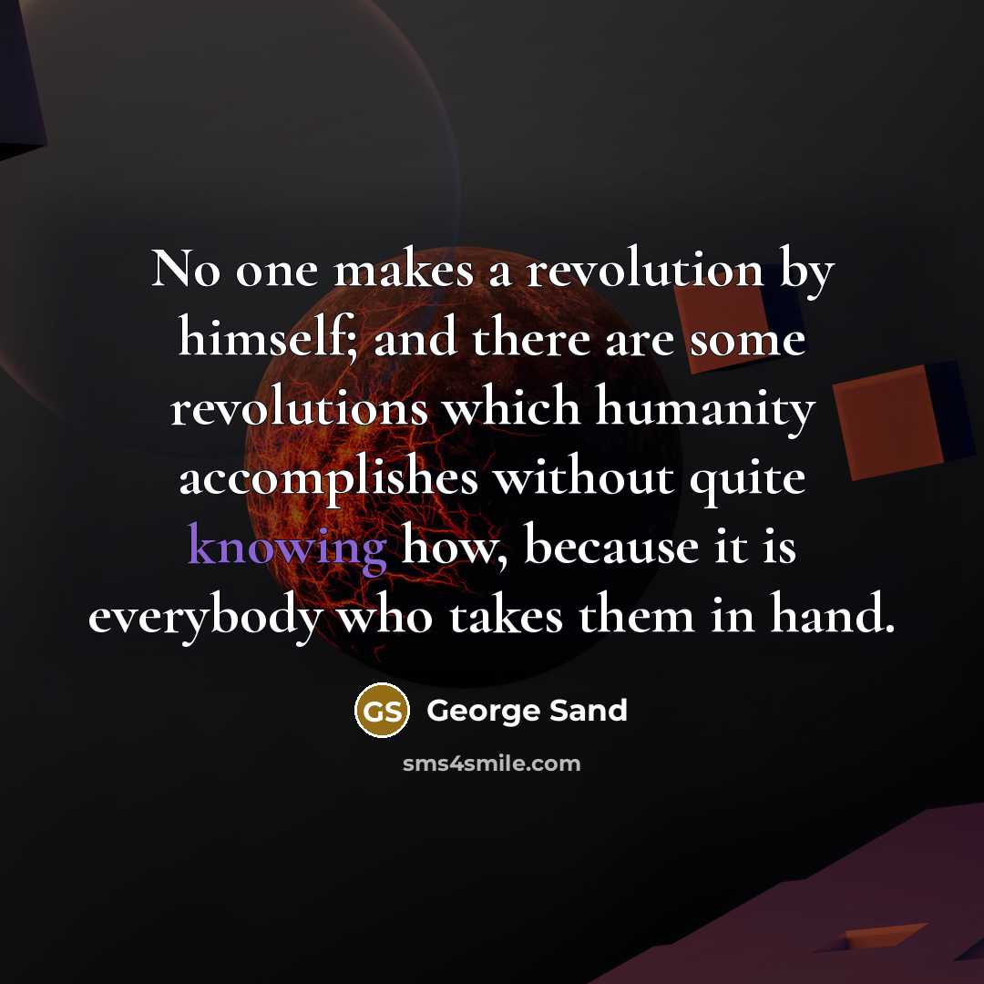 “No one makes a revolution by himself; and there are some revolutions which humanity accomplishes without quite knowing how, because it is everybody who takes them in hand.” quote by George Sand