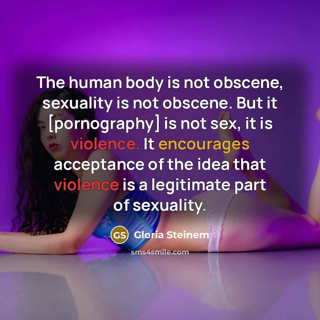 “The human body is not obscene, sexuality is not obscene. But it [pornography] is not sex, it is violence. It encourages acceptance of the idea that violence is a legitimate part of sexuality.” quote by Gloria Steinem