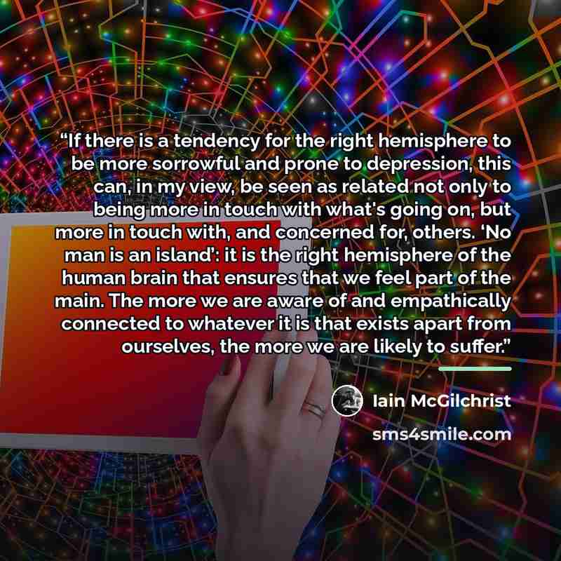 “If there is a tendency for the right hemisphere to be more sorrowful and prone to depression, this can, in my view, be seen as related not only to being more in touch with what's going on, but more in touch with, and concerned for, others. ‘No man is an island’: it is the right hemisphere of the…” quote by Iain McGilchrist