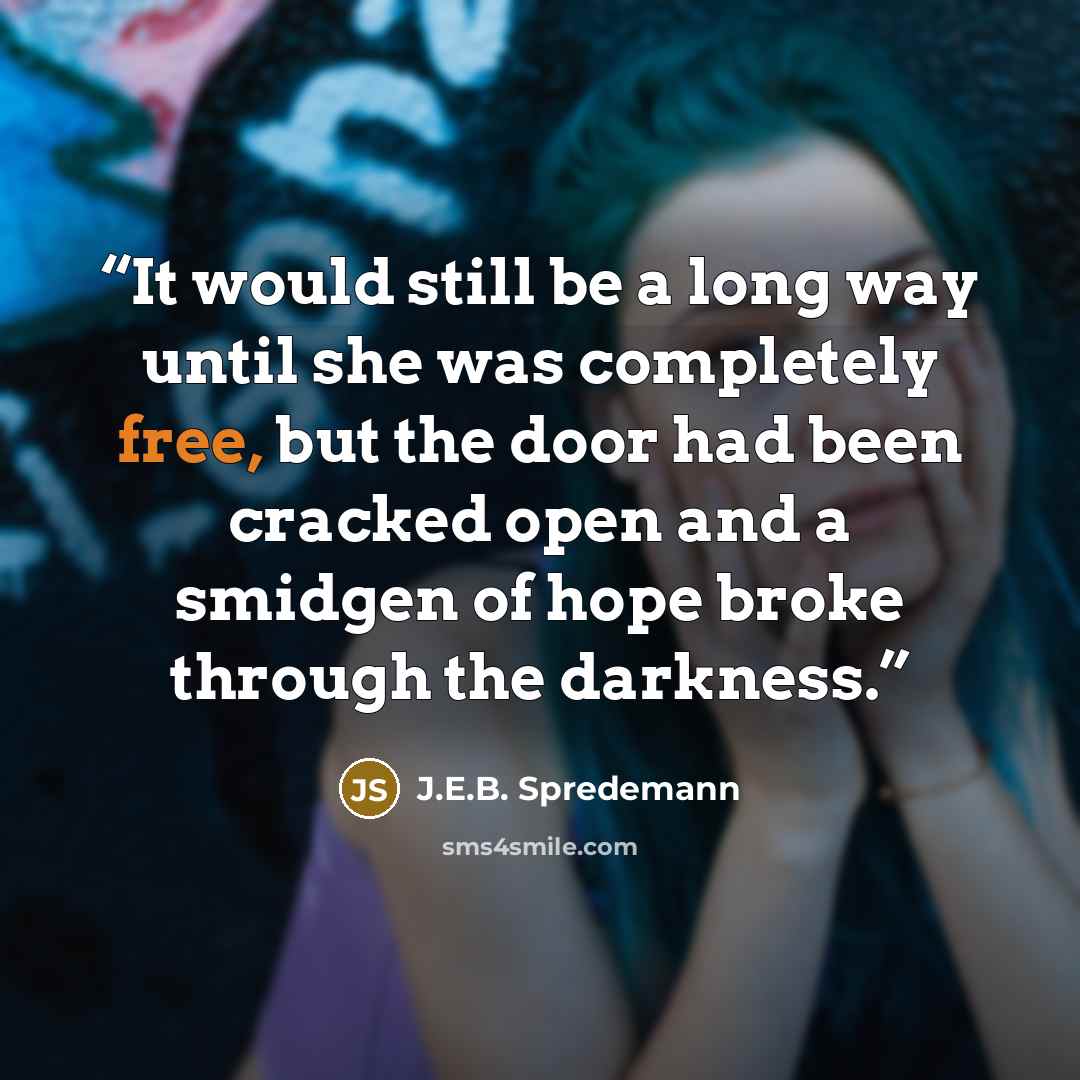 “It would still be a long way until she was completely free, but the door had been cracked open and a smidgen of hope broke through the darkness.” quote by J.E.B. Spredemann