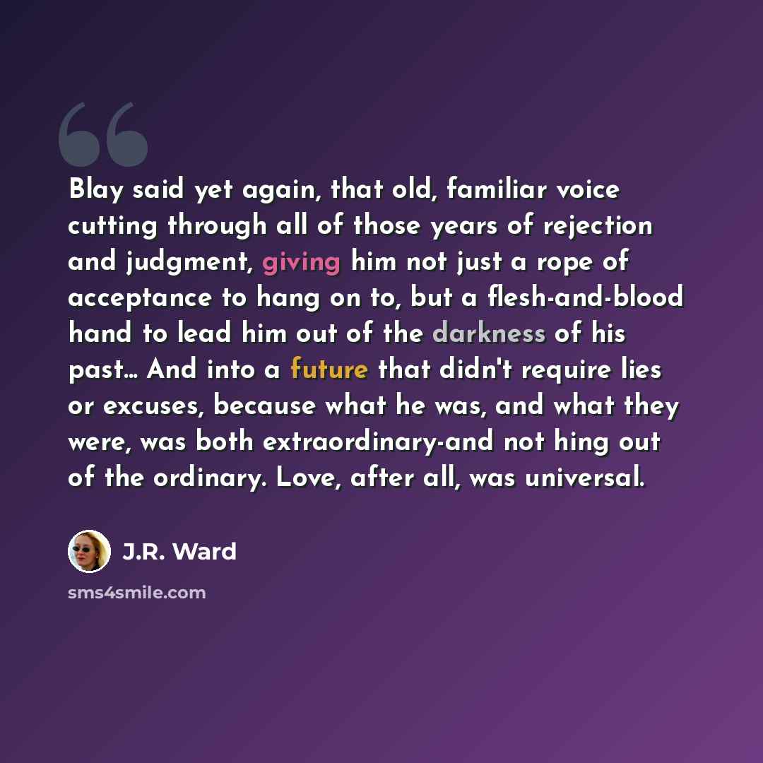 “Blay said yet again, that old, familiar voice cutting through all of those years of rejection and judgment, giving him not just a rope of acceptance to hang on to, but a flesh-and-blood hand to lead him out of the darkness of his past... And into a future that didn't require lies or excuses…” quote by J.R. Ward