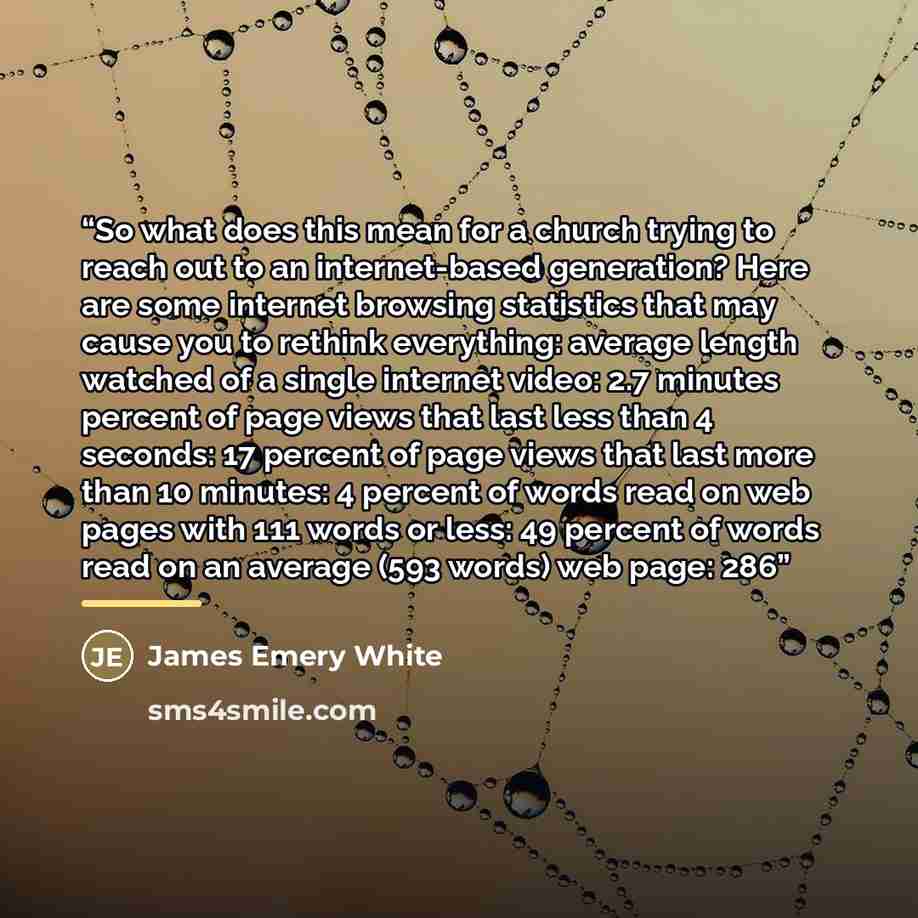 “So what does this mean for a church trying to reach out to an internet-based generation? Here are some internet browsing statistics that may cause you to rethink everything: average length watched of a single internet video: 2.7 minutes percent of page views that last less than 4 seconds: 17…” quote by James Emery White