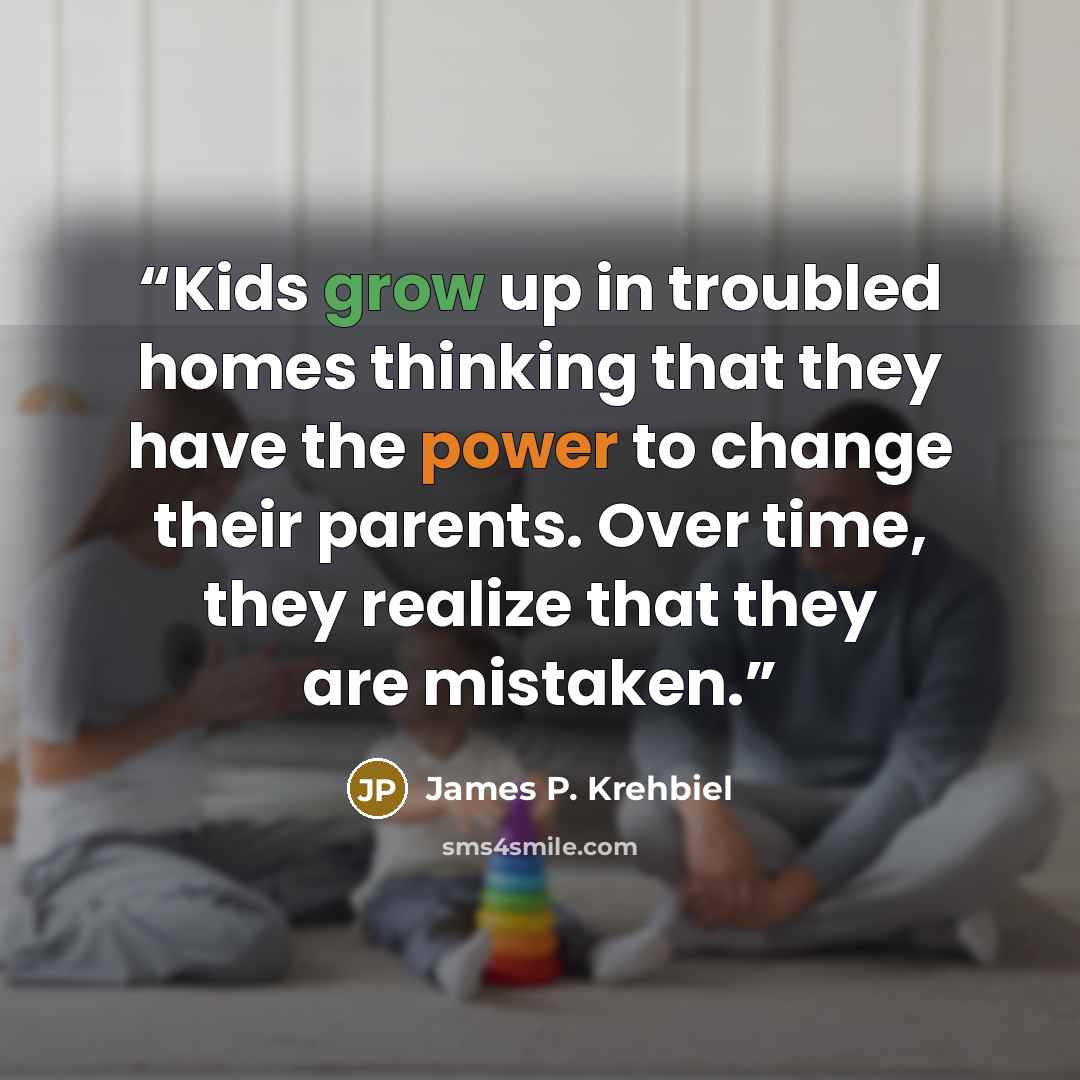 “Kids grow up in troubled homes thinking that they have the power to change their parents. Over time, they realize that they are mistaken.” quote by James P. Krehbiel
