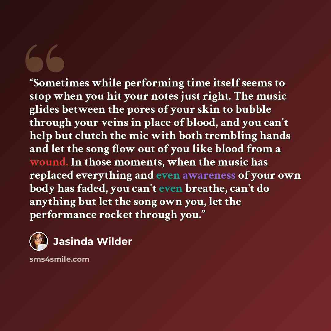 “Sometimes while performing time itself seems to stop when you hit your notes just right. The music glides between the pores of your skin to bubble through your veins in place of blood, and you can't help but clutch the mic with both trembling hands and let the song flow out of you like blood from…” quote by Jasinda Wilder