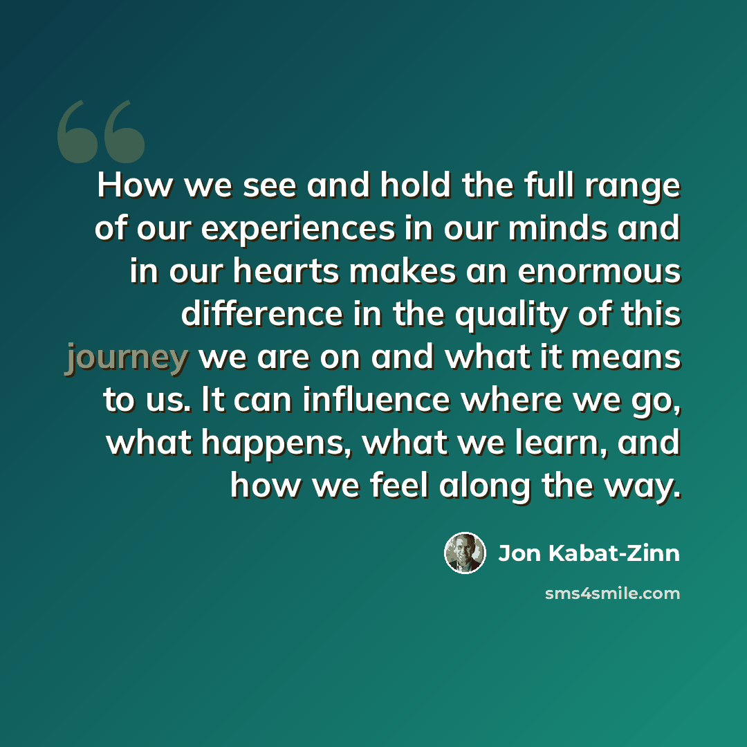 “How we see and hold the full range of our experiences in our minds and in our hearts makes an enormous difference in the quality of this journey we are on and what it means to us. It can influence where we go, what happens, what we learn, and how we feel along the way.” quote by Jon Kabat-Zinn