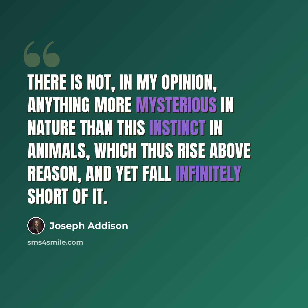 “There is not, in my opinion, anything more mysterious in nature than this instinct in animals, which thus rise above reason, and yet fall infinitely short of it.” quote by Joseph Addison