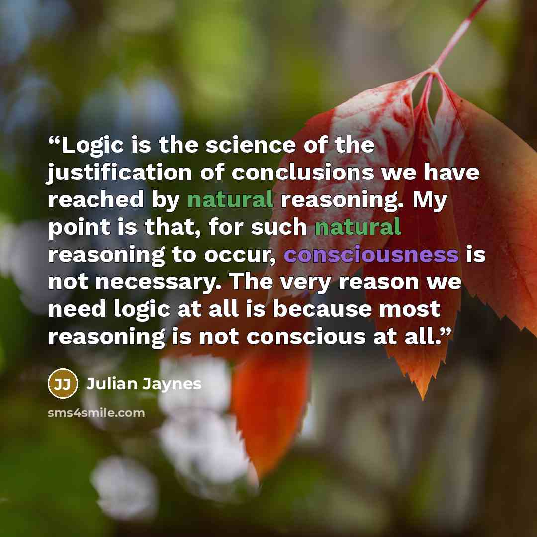 “Logic is the science of the justification of conclusions we have reached by natural reasoning. My point is that, for such natural reasoning to occur, consciousness is not necessary. The very reason we need logic at all is because most reasoning is not conscious at all.” quote by Julian Jaynes
