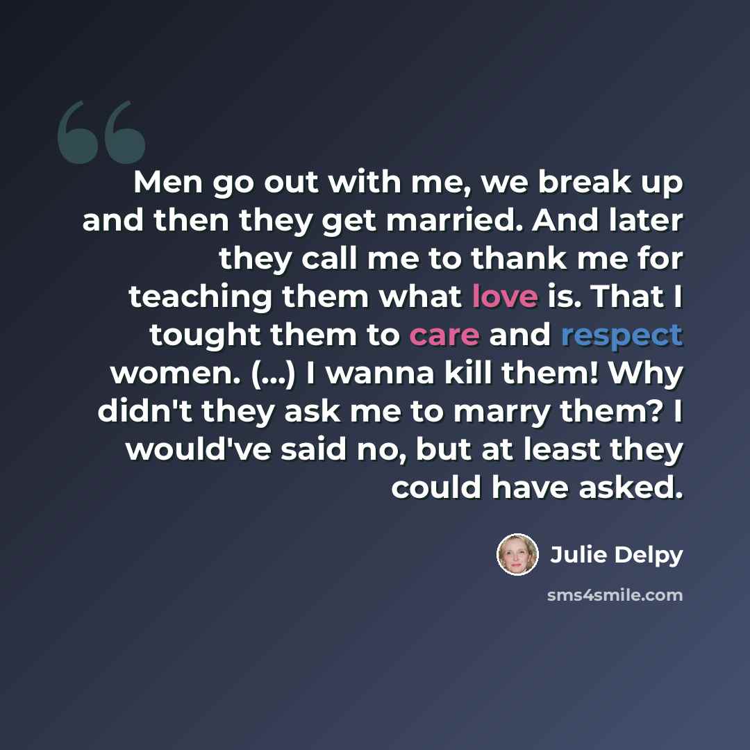 “Men go out with me, we break up and then they get married. And later they call me to thank me for teaching them what love is. That I tought them to care and respect women. (...) I wanna kill them! Why didn't they ask me to marry them? I would've said no, but at least they could have asked.” quote by Julie Delpy
