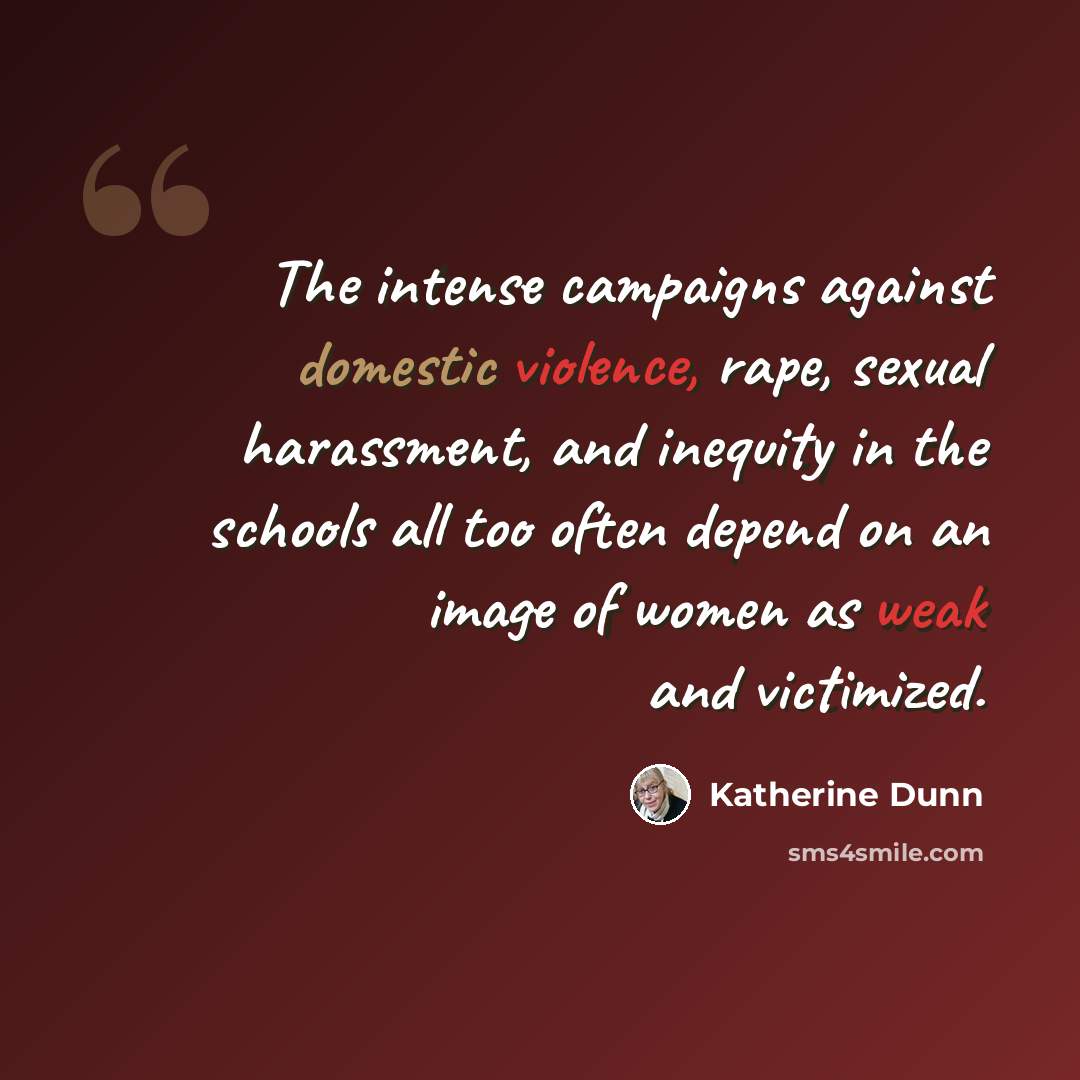 “The intense campaigns against domestic violence, rape, sexual harassment, and inequity in the schools all too often depend on an image of women as weak and victimized.” quote by Katherine Dunn