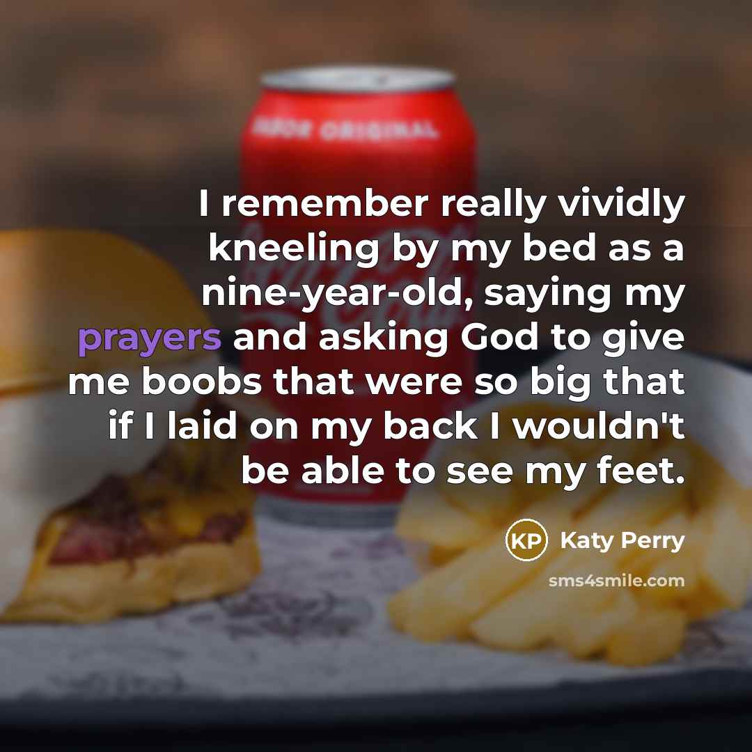 “I remember really vividly kneeling by my bed as a nine-year-old, saying my prayers and asking God to give me boobs that were so big that if I laid on my back I wouldn't be able to see my feet.” quote by Katy Perry