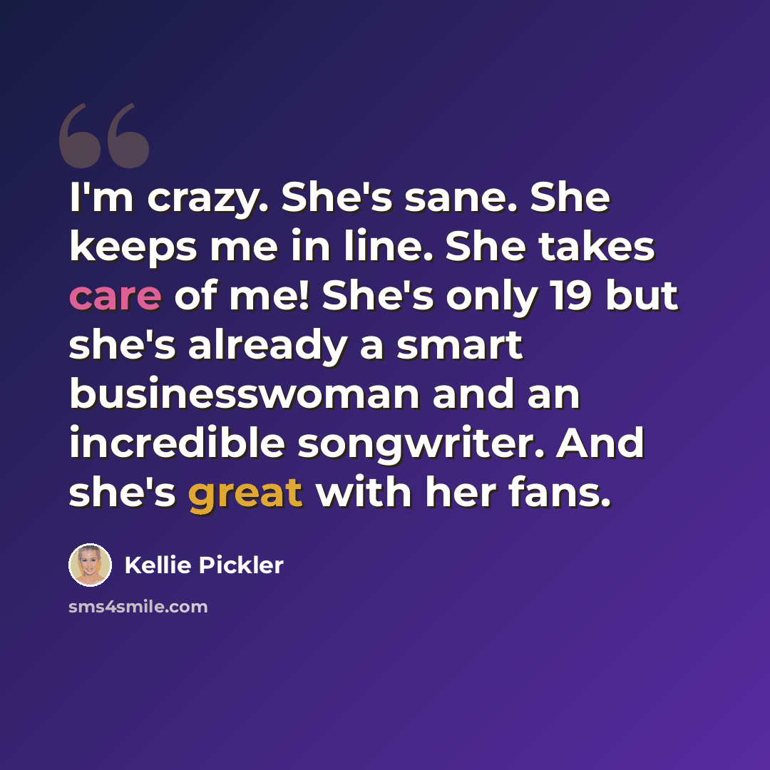 “I'm crazy. She's sane. She keeps me in line. She takes care of me! She's only 19 but she's already a smart businesswoman and an incredible songwriter. And she's great with her fans.” quote by Kellie Pickler
