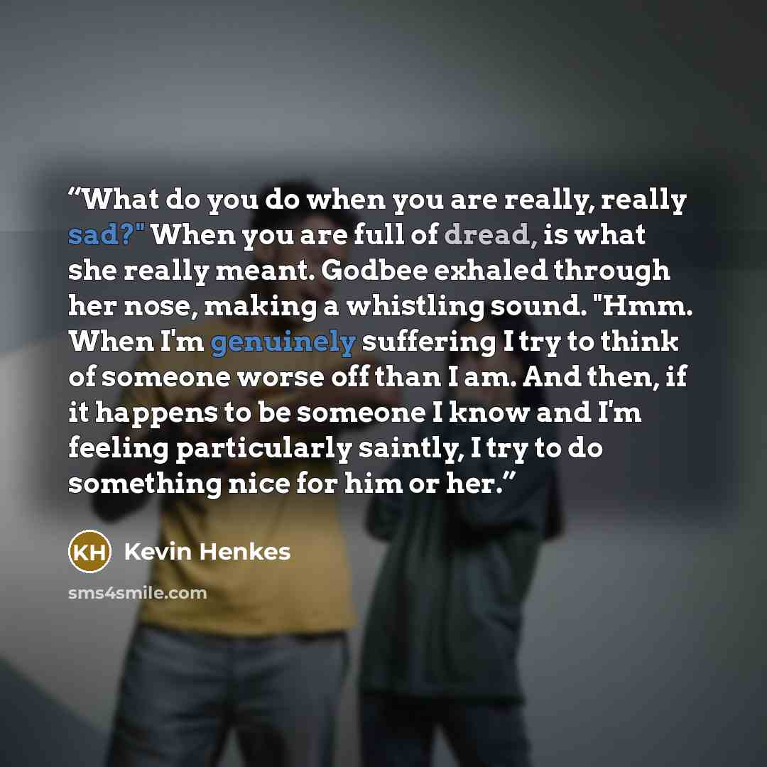 “What do you do when you are really, really sad?" When you are full of dread, is what she really meant. Godbee exhaled through her nose, making a whistling sound. "Hmm. When I'm genuinely suffering I try to think of someone worse off than I am. And then, if it happens to be someone I know and I'm…” quote by Kevin Henkes