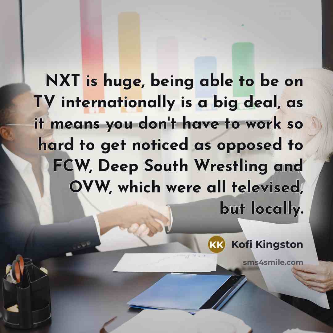 “NXT is huge, being able to be on TV internationally is a big deal, as it means you don't have to work so hard to get noticed as opposed to FCW, Deep South Wrestling and OVW, which were all televised, but locally.” quote by Kofi Kingston