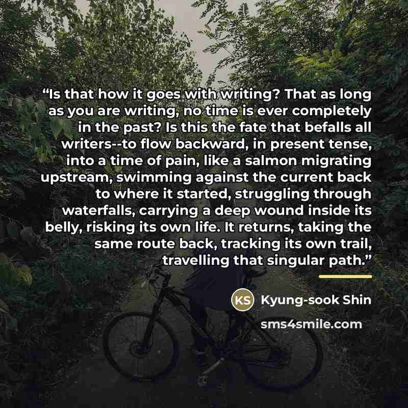 “Is that how it goes with writing? That as long as you are writing, no time is ever completely in the past? Is this the fate that befalls all writers--to flow backward, in present tense, into a time of pain, like a salmon migrating upstream, swimming against the current back to where it started…” quote by Kyung-Sook Shin
