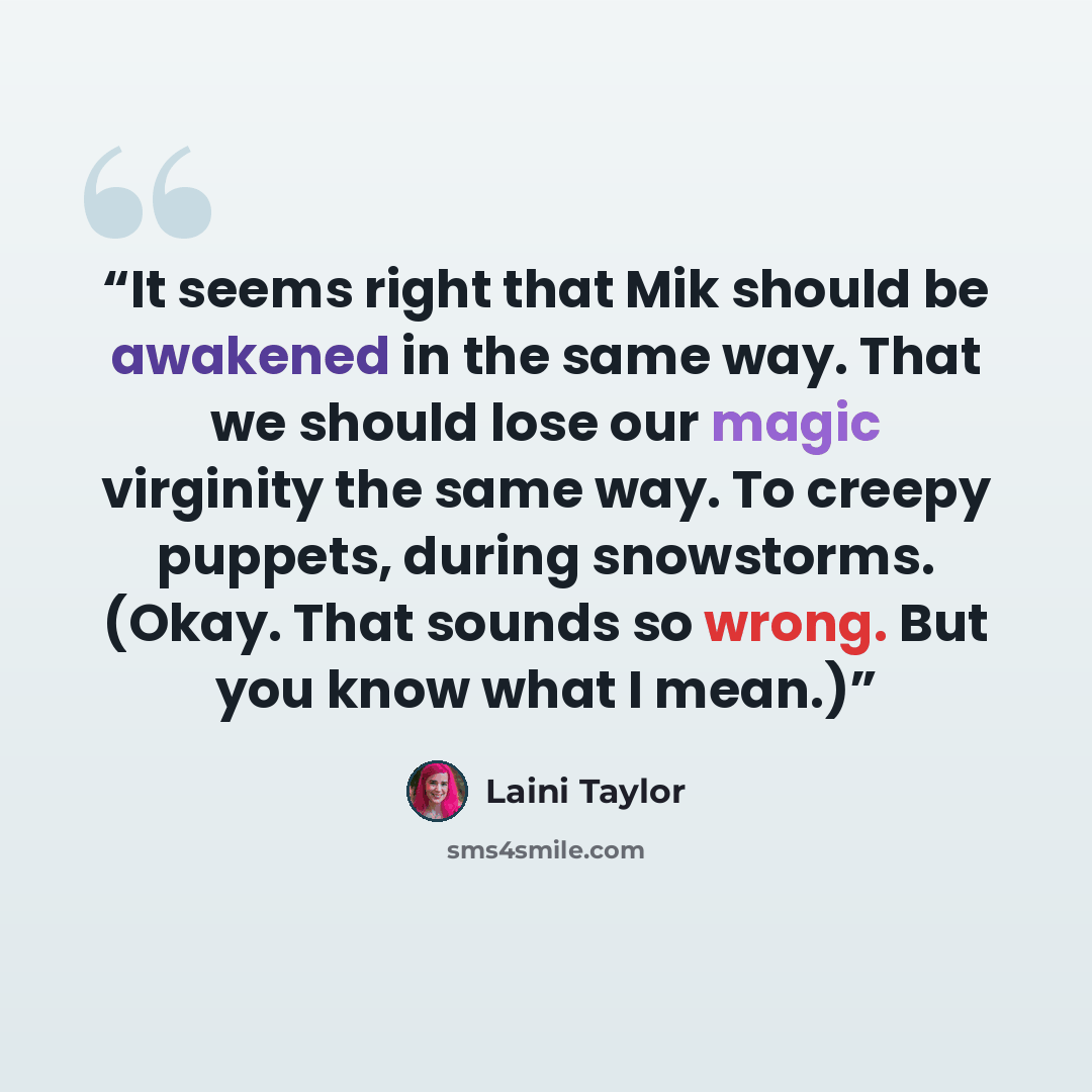 “It seems right that Mik should be awakened in the same way. That we should lose our magic virginity the same way. To creepy puppets, during snowstorms. (Okay. That sounds so wrong. But you know what I mean.)” quote by Laini Taylor