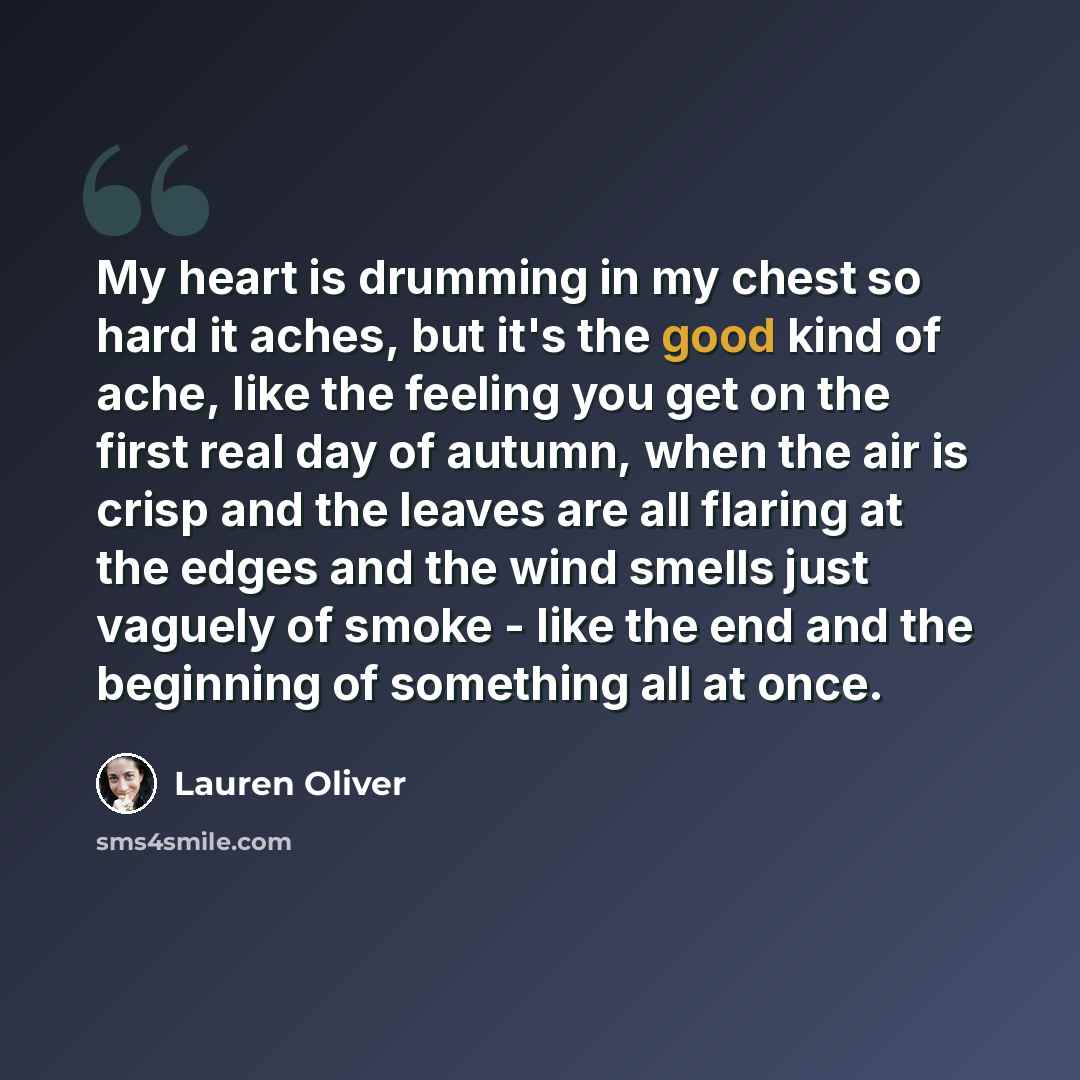 “My heart is drumming in my chest so hard it aches, but it's the good kind of ache, like the feeling you get on the first real day of autumn, when the air is crisp and the leaves are all flaring at the edges and the wind smells just vaguely of smoke - like the end and the beginning of something all…” quote by Lauren Oliver