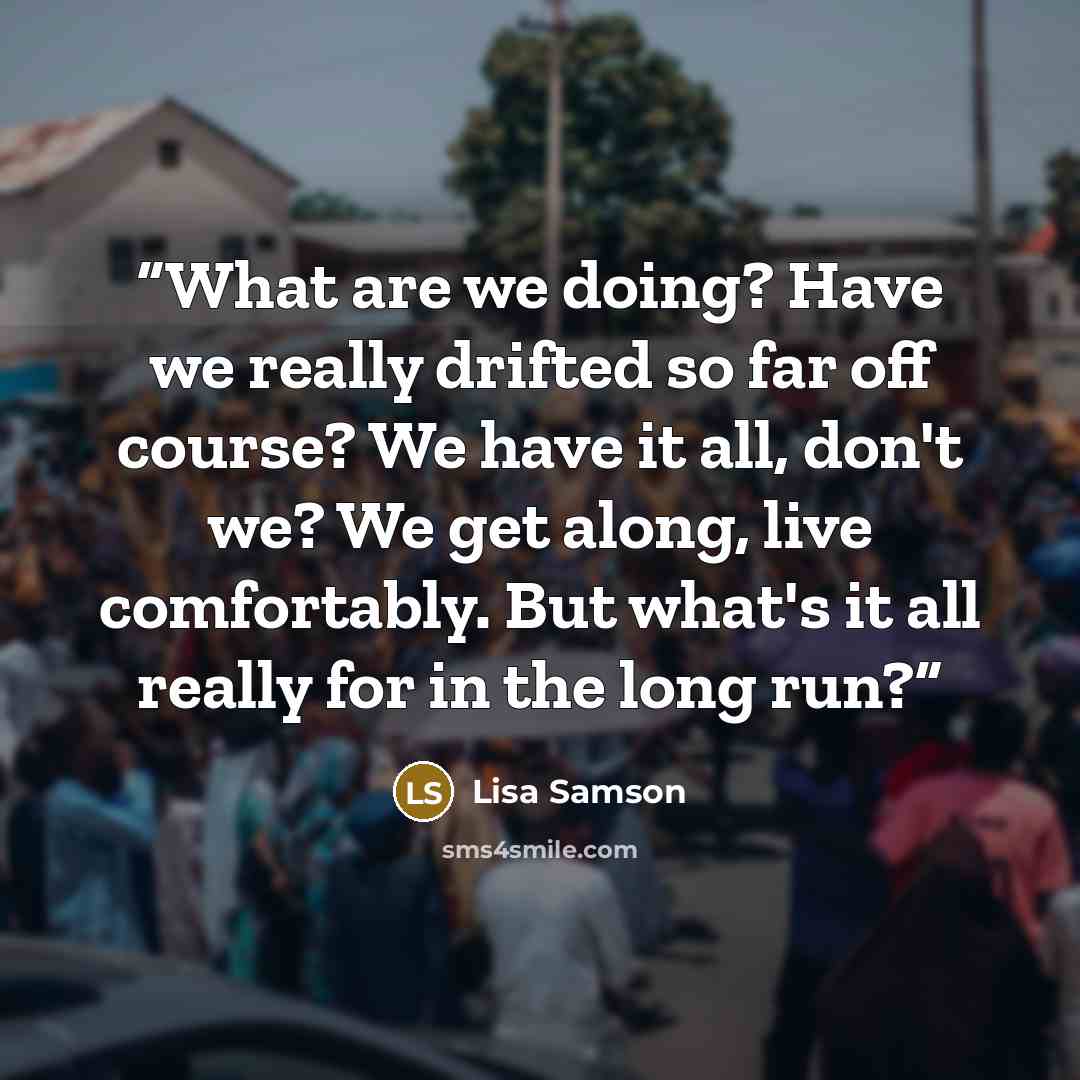“What are we doing? Have we really drifted so far off course? We have it all, don't we? We get along, live comfortably. But what's it all really for in the long run?” quote by Lisa Samson