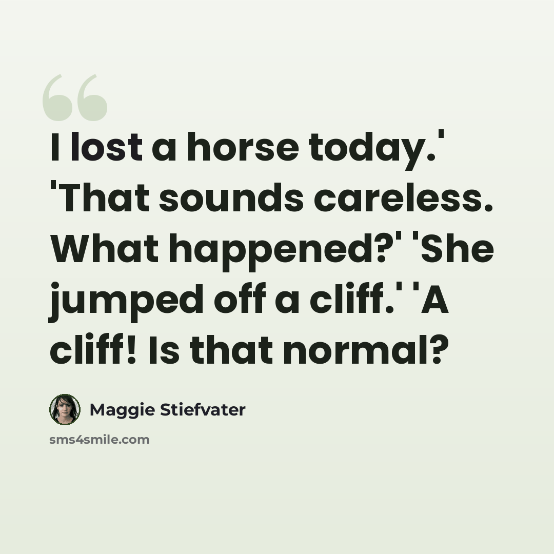 “I lost a horse today.' 'That sounds careless. What happened?' 'She jumped off a cliff.' 'A cliff! Is that normal?” quote by Maggie Stiefvater