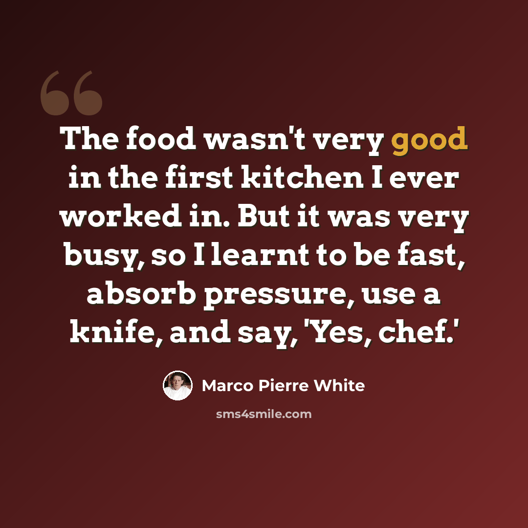 “The food wasn't very good in the first kitchen I ever worked in. But it was very busy, so I learnt to be fast, absorb pressure, use a knife, and say, 'Yes, chef.'” quote by Marco Pierre White