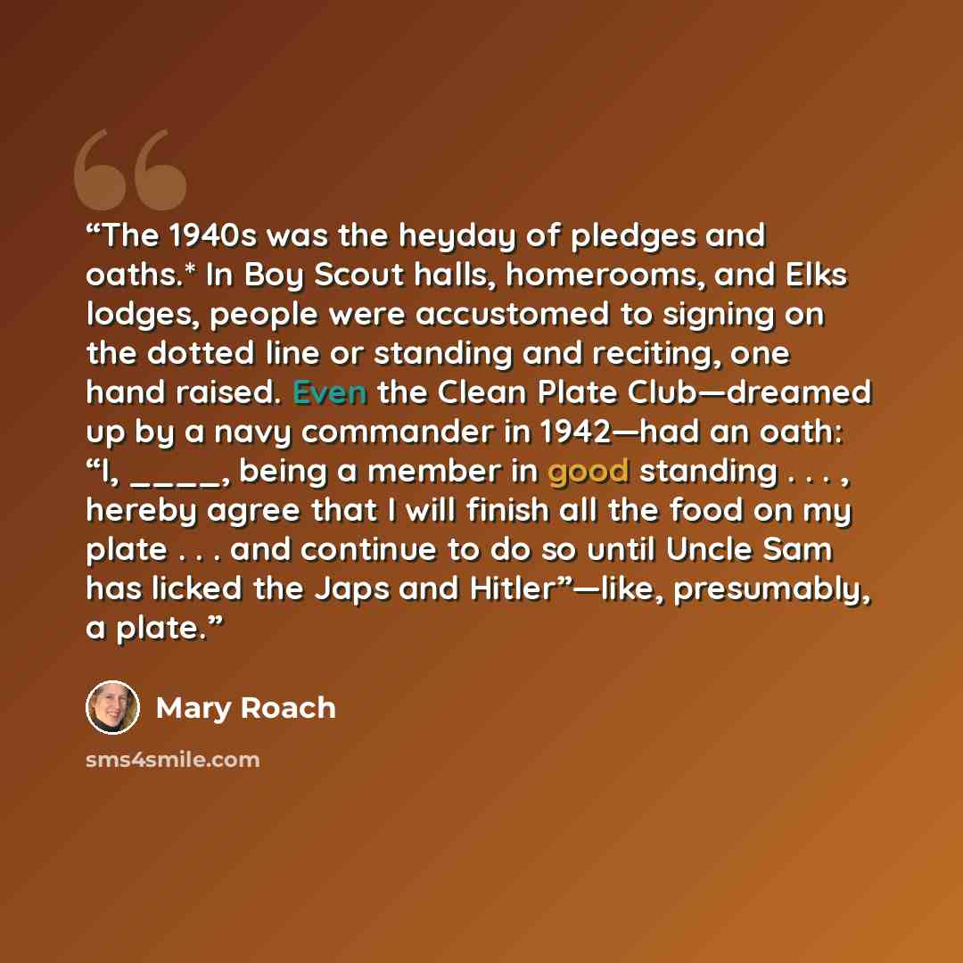 “The 1940s was the heyday of pledges and oaths.* In Boy Scout halls, homerooms, and Elks lodges, people were accustomed to signing on the dotted line or standing and reciting, one hand raised. Even the Clean Plate Club—dreamed up by a navy commander in 1942—had an oath: “I, ____, being a member in…” quote by Mary Roach