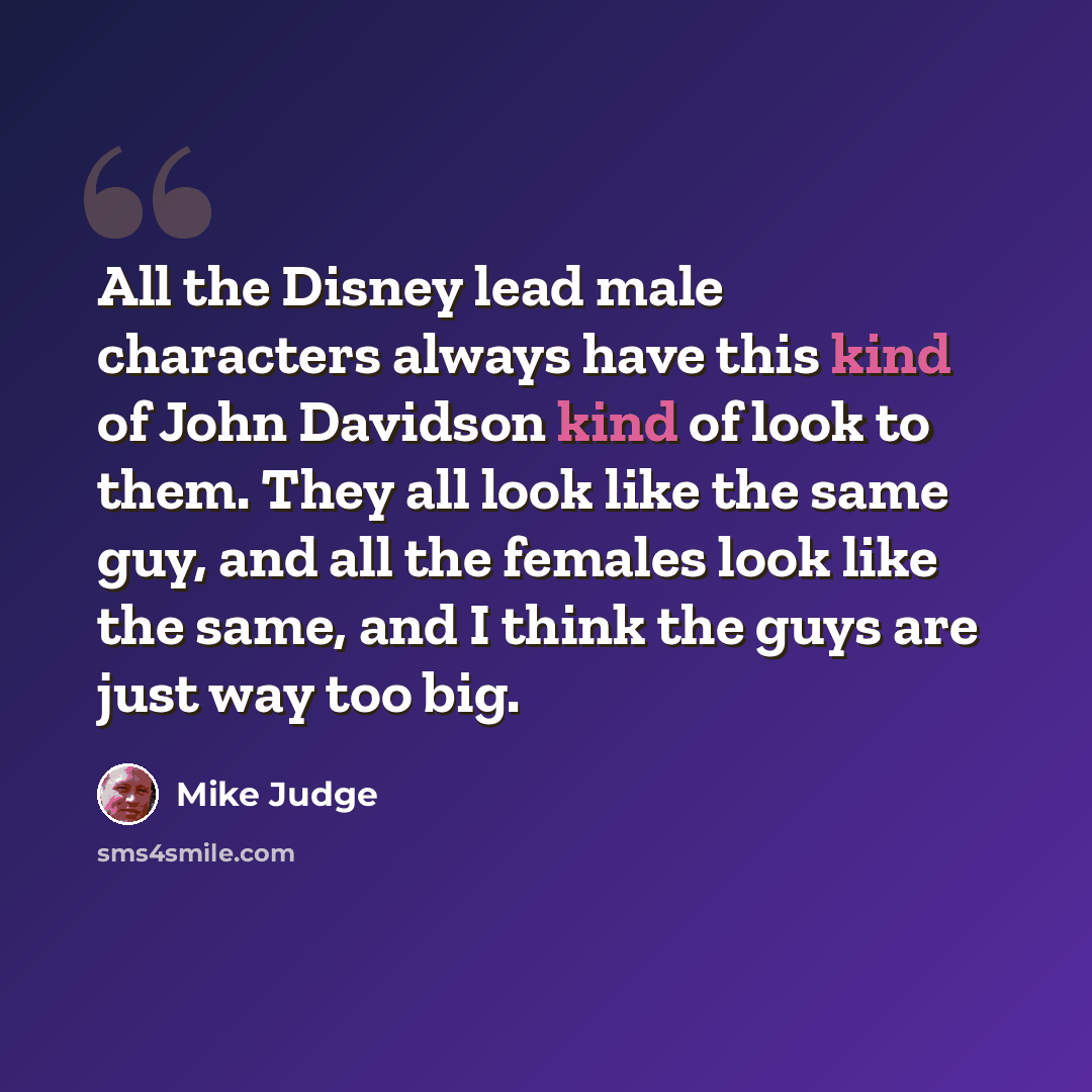 “All the Disney lead male characters always have this kind of John Davidson kind of look to them. They all look like the same guy, and all the females look like the same, and I think the guys are just way too big.” quote by Mike Judge