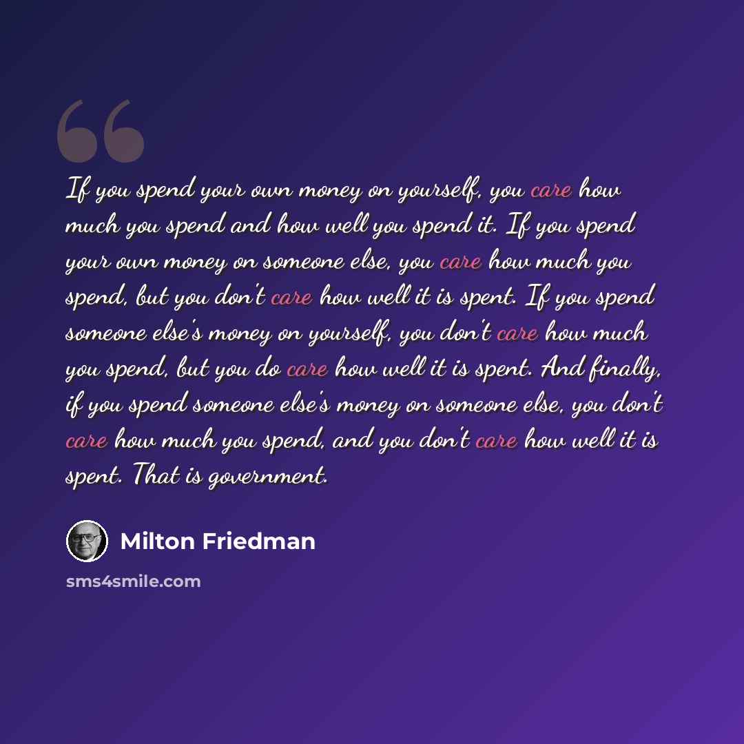“If you spend your own money on yourself, you care how much you spend and how well you spend it. If you spend your own money on someone else, you care how much you spend, but you don't care how well it is spent. If you spend someone else's money on yourself, you don't care how much you spend, but…” quote by Milton Friedman