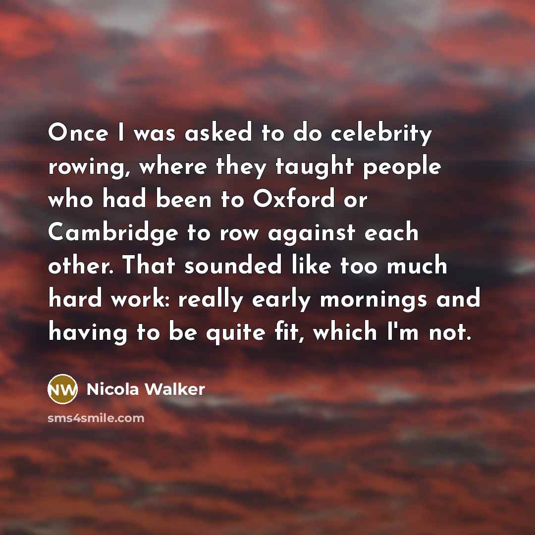 “Once I was asked to do celebrity rowing, where they taught people who had been to Oxford or Cambridge to row against each other. That sounded like too much hard work: really early mornings and having to be quite fit, which I'm not.” quote by Nicola Walker