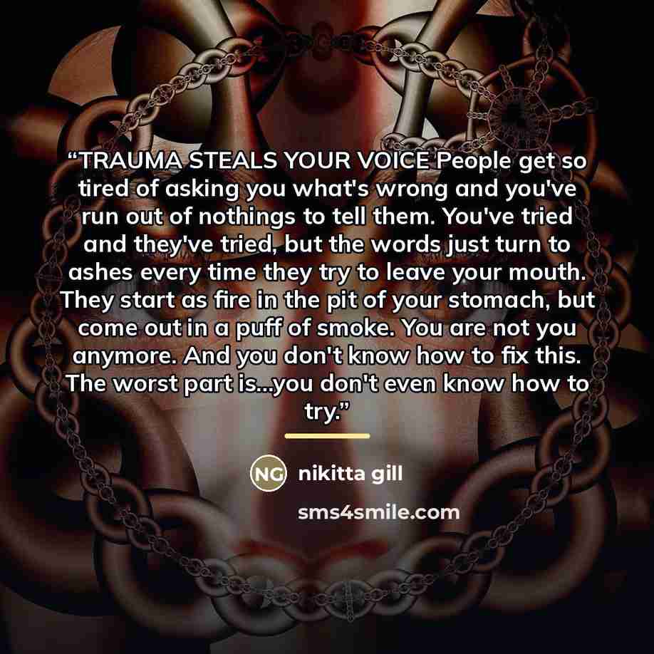 “TRAUMA STEALS YOUR VOICE People get so tired of asking you what's wrong and you've run out of nothings to tell them. You've tried and they've tried, but the words just turn to ashes every time they try to leave your mouth. They start as fire in the pit of your stomach, but come out in a puff of…” quote by nikitta gill
